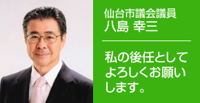 私の後任としてよろしくお願いします。仙台市議会議員 八島 幸三