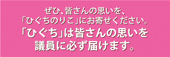 ぜひ、皆さんの思いを、「ひぐちのりこ」にお寄せください。「ひぐち」は皆さんの思いを議会に必ず届けます。